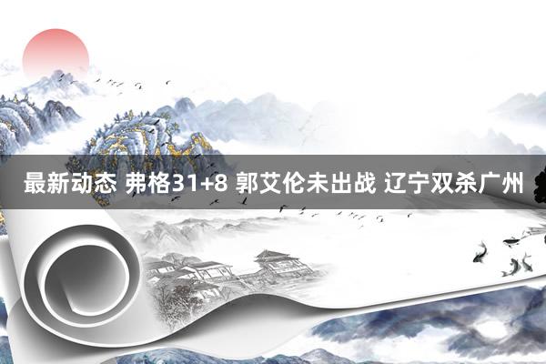 最新动态 弗格31+8 郭艾伦未出战 辽宁双杀广州