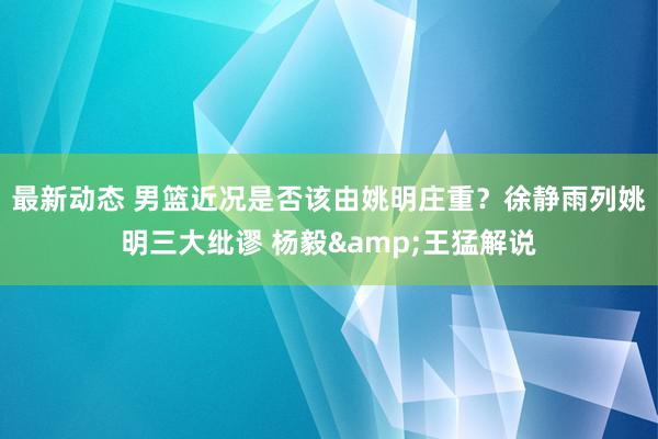 最新动态 男篮近况是否该由姚明庄重？徐静雨列姚明三大纰谬 杨毅&王猛解说