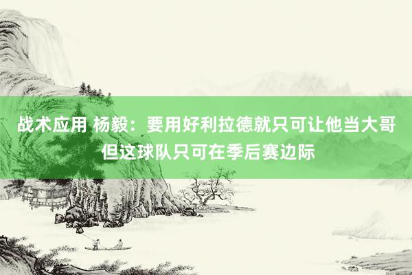 战术应用 杨毅：要用好利拉德就只可让他当大哥 但这球队只可在季后赛边际