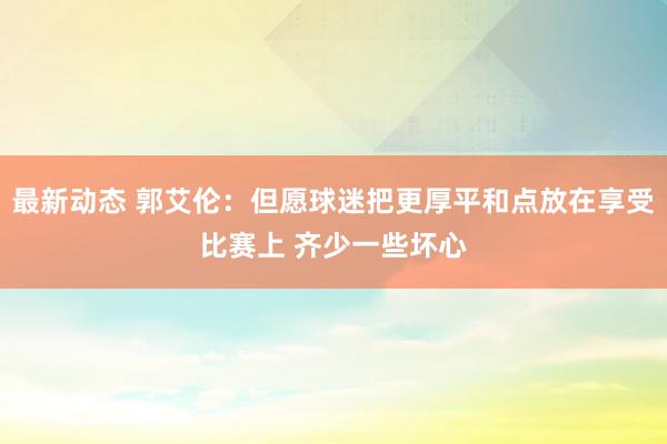 最新动态 郭艾伦：但愿球迷把更厚平和点放在享受比赛上 齐少一些坏心