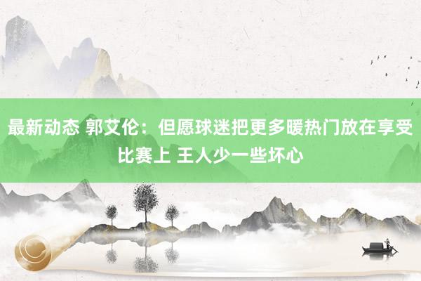 最新动态 郭艾伦：但愿球迷把更多暖热门放在享受比赛上 王人少一些坏心