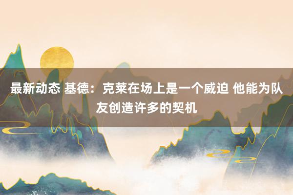 最新动态 基德：克莱在场上是一个威迫 他能为队友创造许多的契机