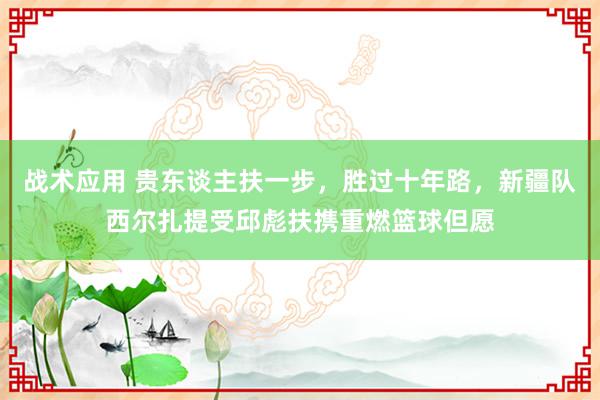 战术应用 贵东谈主扶一步，胜过十年路，新疆队西尔扎提受邱彪扶携重燃篮球但愿