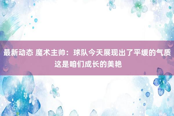 最新动态 魔术主帅：球队今天展现出了平缓的气质 这是咱们成长的美艳