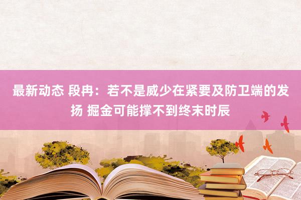 最新动态 段冉：若不是威少在紧要及防卫端的发扬 掘金可能撑不到终末时辰