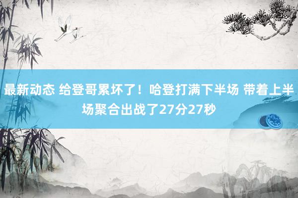 最新动态 给登哥累坏了！哈登打满下半场 带着上半场聚合出战了27分27秒