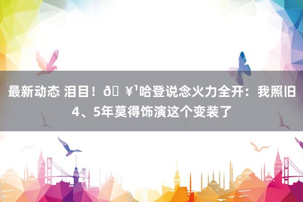 最新动态 泪目！🥹哈登说念火力全开：我照旧4、5年莫得饰演这个变装了