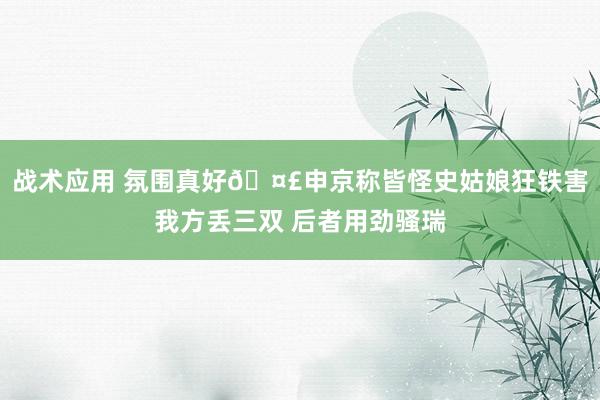 战术应用 氛围真好🤣申京称皆怪史姑娘狂铁害我方丢三双 后者用劲骚瑞