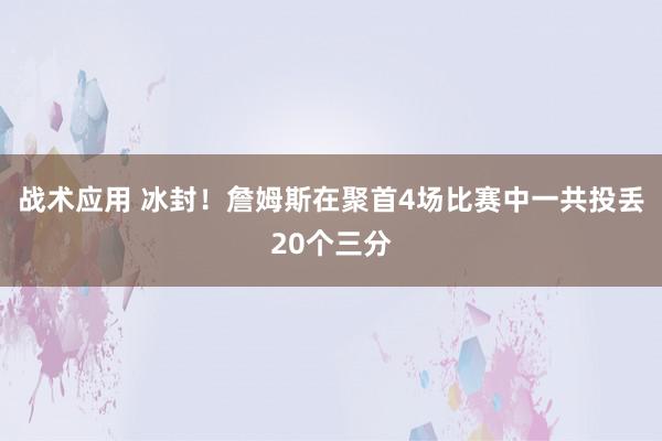 战术应用 冰封！詹姆斯在聚首4场比赛中一共投丢20个三分