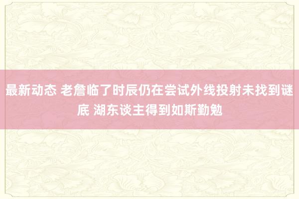 最新动态 老詹临了时辰仍在尝试外线投射未找到谜底 湖东谈主得到如斯勤勉