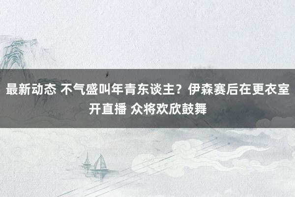 最新动态 不气盛叫年青东谈主？伊森赛后在更衣室开直播 众将欢欣鼓舞