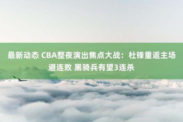 最新动态 CBA整夜演出焦点大战：杜锋重返主场避连败 黑骑兵有望3连杀