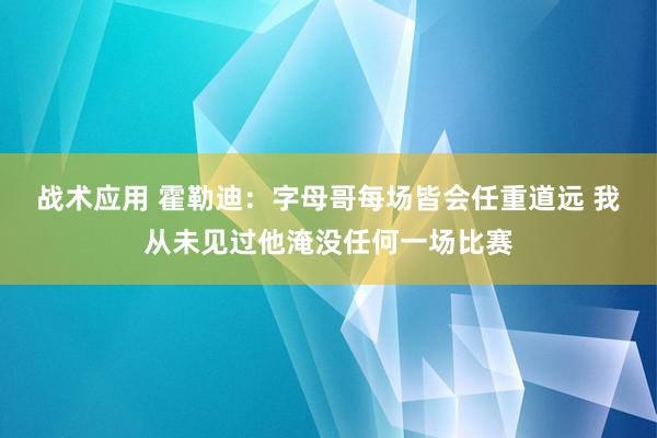 战术应用 霍勒迪：字母哥每场皆会任重道远 我从未见过他淹没任何一场比赛