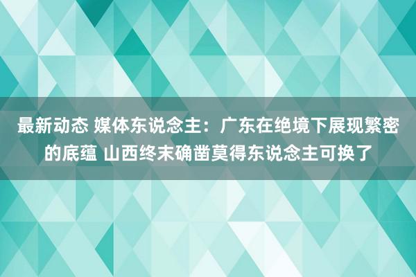 最新动态 媒体东说念主：广东在绝境下展现繁密的底蕴 山西终末确凿莫得东说念主可换了