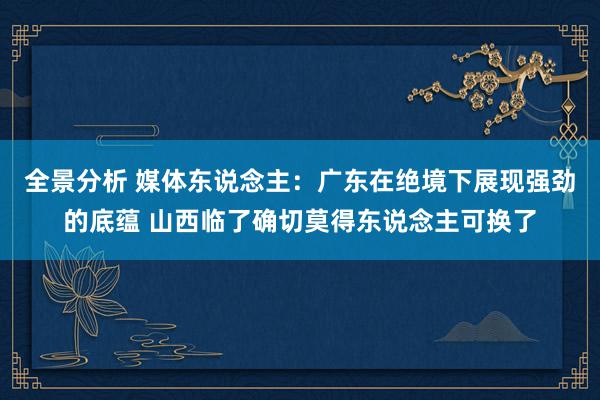 全景分析 媒体东说念主：广东在绝境下展现强劲的底蕴 山西临了确切莫得东说念主可换了