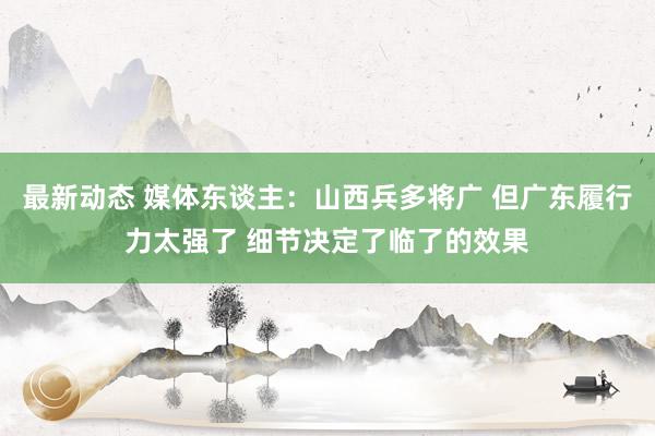 最新动态 媒体东谈主：山西兵多将广 但广东履行力太强了 细节决定了临了的效果