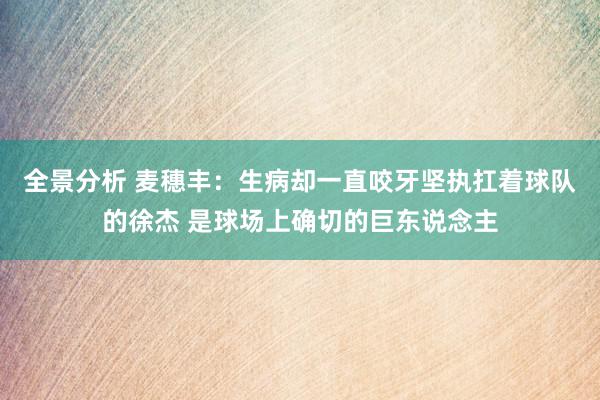 全景分析 麦穗丰：生病却一直咬牙坚执扛着球队的徐杰 是球场上确切的巨东说念主