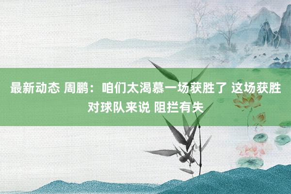 最新动态 周鹏：咱们太渴慕一场获胜了 这场获胜对球队来说 阻拦有失