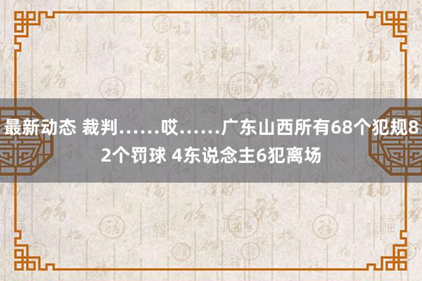 最新动态 裁判……哎……广东山西所有68个犯规82个罚球 4东说念主6犯离场