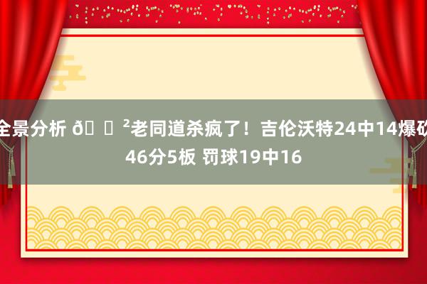 全景分析 😲老同道杀疯了！吉伦沃特24中14爆砍46分5板 罚球19中16