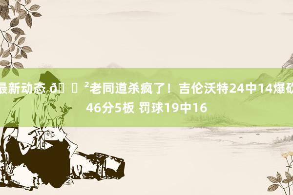 最新动态 😲老同道杀疯了！吉伦沃特24中14爆砍46分5板 罚球19中16