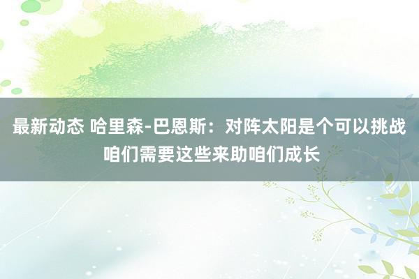 最新动态 哈里森-巴恩斯：对阵太阳是个可以挑战 咱们需要这些来助咱们成长