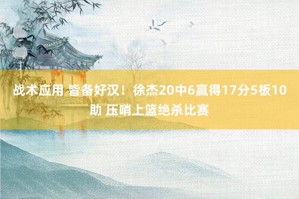 战术应用 皆备好汉！徐杰20中6赢得17分5板10助 压哨上篮绝杀比赛