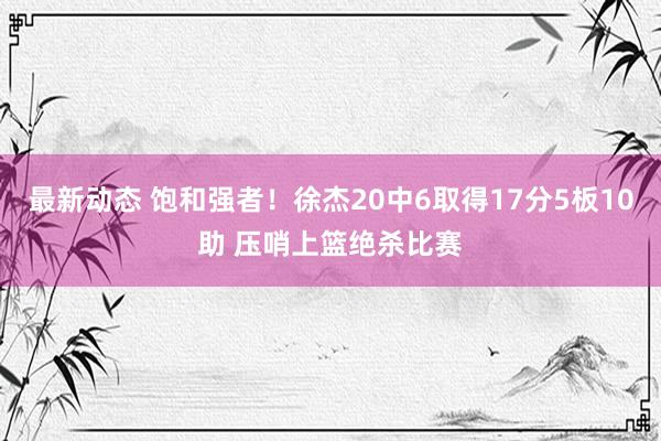 最新动态 饱和强者！徐杰20中6取得17分5板10助 压哨上篮绝杀比赛