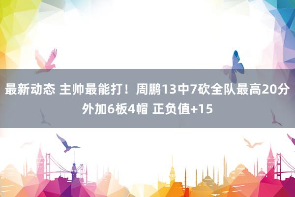 最新动态 主帅最能打！周鹏13中7砍全队最高20分外加6板4帽 正负值+15