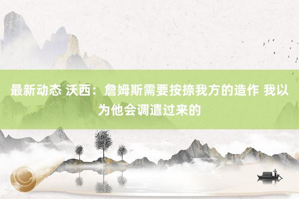 最新动态 沃西：詹姆斯需要按捺我方的造作 我以为他会调遣过来的