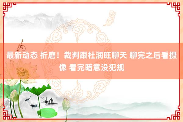 最新动态 折磨！裁判跟杜润旺聊天 聊完之后看摄像 看完暗意没犯规