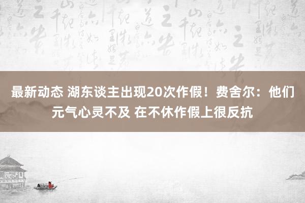 最新动态 湖东谈主出现20次作假！费舍尔：他们元气心灵不及 在不休作假上很反抗