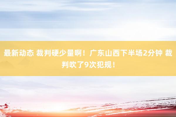 最新动态 裁判硬少量啊！广东山西下半场2分钟 裁判吹了9次犯规！