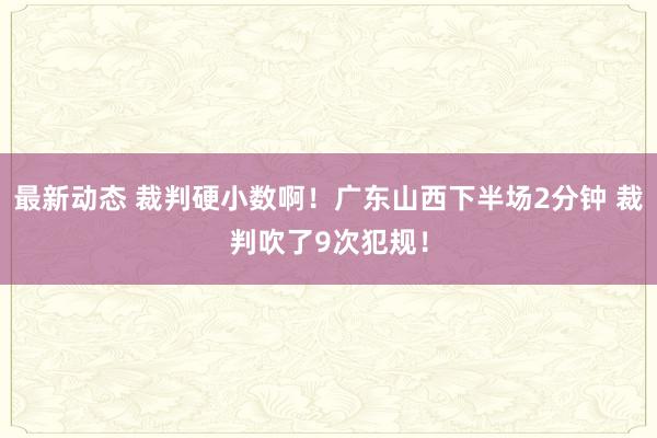 最新动态 裁判硬小数啊！广东山西下半场2分钟 裁判吹了9次犯规！