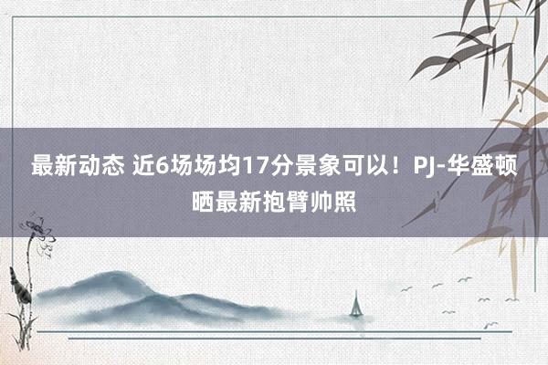 最新动态 近6场场均17分景象可以！PJ-华盛顿晒最新抱臂帅照