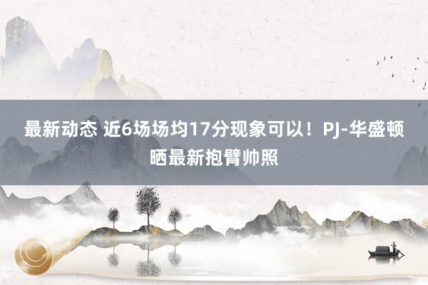 最新动态 近6场场均17分现象可以！PJ-华盛顿晒最新抱臂帅照