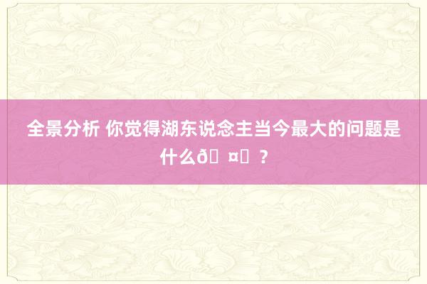 全景分析 你觉得湖东说念主当今最大的问题是什么🤔？