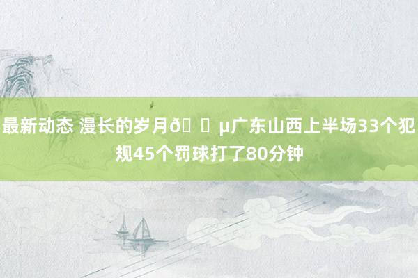 最新动态 漫长的岁月😵广东山西上半场33个犯规45个罚球打了80分钟