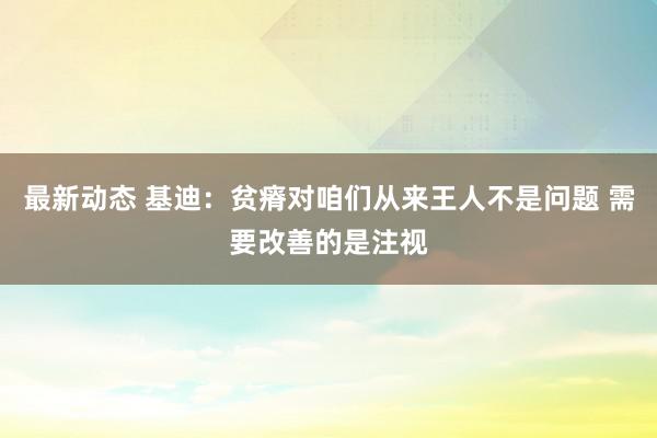 最新动态 基迪：贫瘠对咱们从来王人不是问题 需要改善的是注视