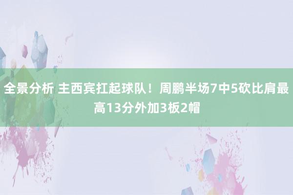 全景分析 主西宾扛起球队！周鹏半场7中5砍比肩最高13分外加3板2帽