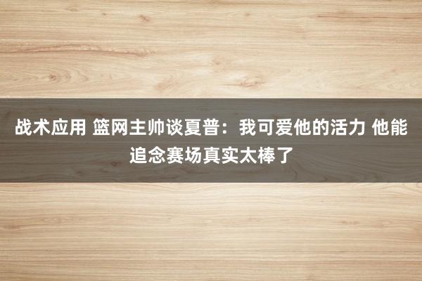 战术应用 篮网主帅谈夏普：我可爱他的活力 他能追念赛场真实太棒了