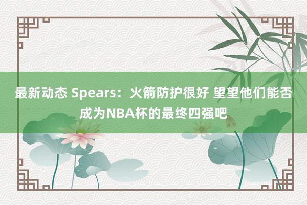 最新动态 Spears：火箭防护很好 望望他们能否成为NBA杯的最终四强吧