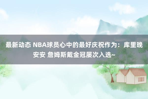 最新动态 NBA球员心中的最好庆祝作为：库里晚安安 詹姆斯戴金冠屡次入选~