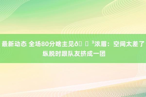 最新动态 全场80分啥主见😳浓眉：空间太差了 纵脱时跟队友挤成一团