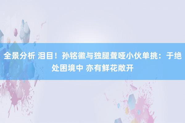 全景分析 泪目！孙铭徽与独腿聋哑小伙单挑：于绝处困境中 亦有鲜花敞开