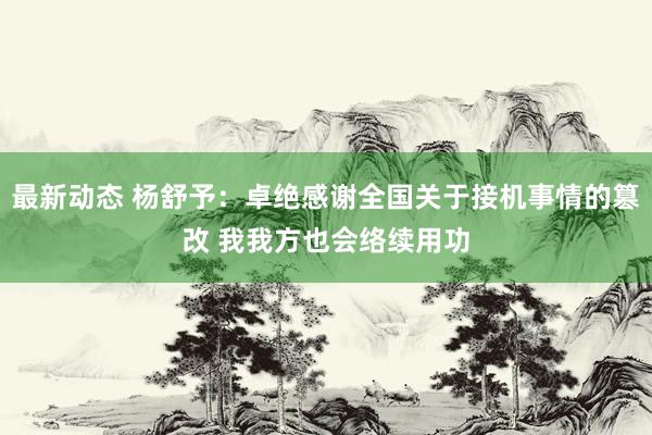 最新动态 杨舒予：卓绝感谢全国关于接机事情的篡改 我我方也会络续用功