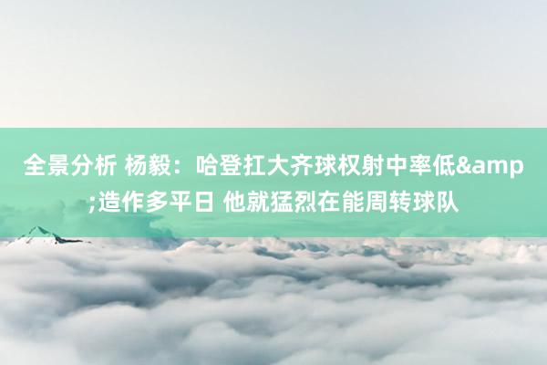 全景分析 杨毅：哈登扛大齐球权射中率低&造作多平日 他就猛烈在能周转球队