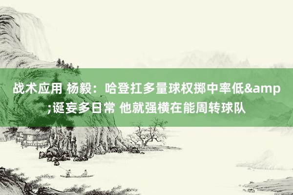 战术应用 杨毅：哈登扛多量球权掷中率低&诞妄多日常 他就强横在能周转球队