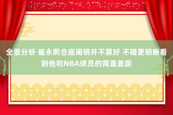 全景分析 崔永熙合座阐明并不算好 不错更明晰看到他和NBA球员的简直差距