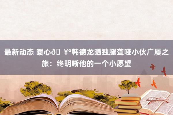 最新动态 暖心🥰韩德龙晒独腿聋哑小伙广厦之旅：终明晰他的一个小愿望